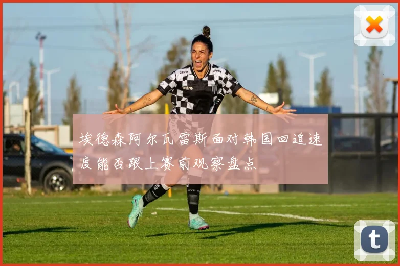 埃德森阿尔瓦雷斯面对韩国回追速度能否跟上赛前观察盘点