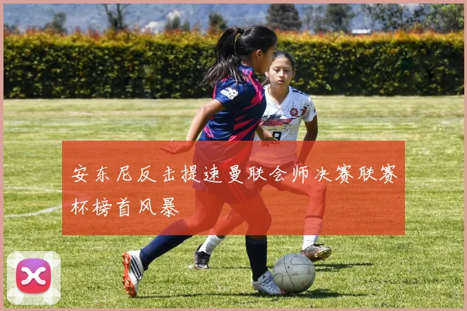 安东尼反击提速曼联会师决赛联赛杯榜首风暴
