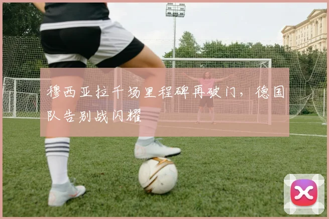 穆西亚拉千场里程碑再破门，德国队告别战闪耀