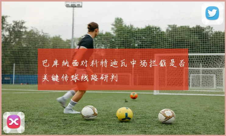 巴库纳面对科特迪瓦中场拦截是否关键传球线路研判