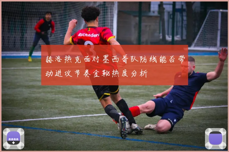 赫洛热克面对墨西哥队防线能否带动进攻节奏金靴热度分析