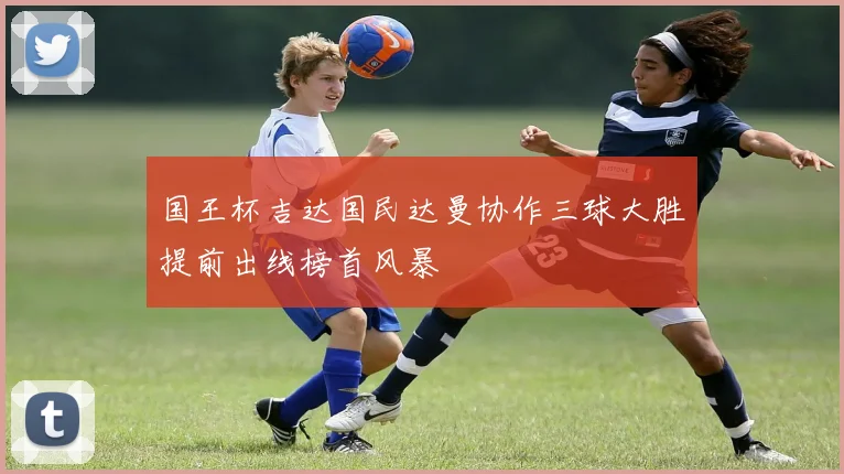 国王杯吉达国民达曼协作三球大胜提前出线榜首风暴