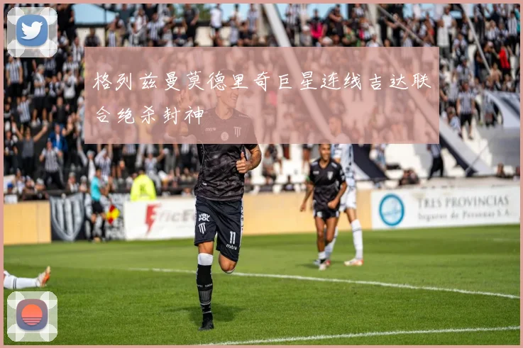 格列兹曼莫德里奇巨星连线吉达联合绝杀封神