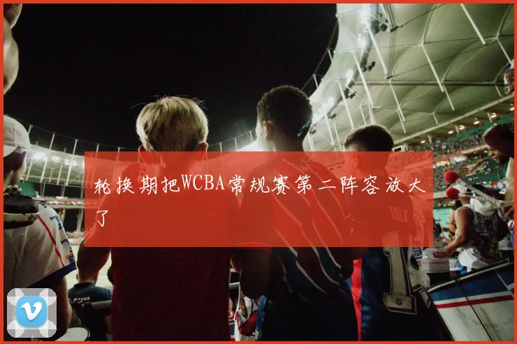 轮换期把WCBA常规赛第二阵容放大了