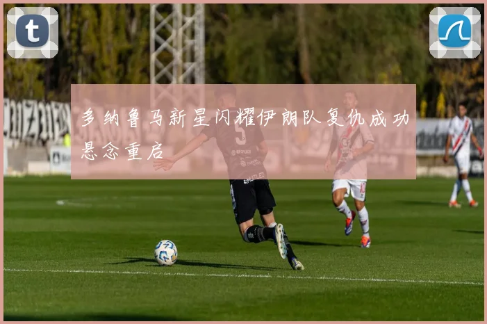 多纳鲁马新星闪耀伊朗队复仇成功悬念重启