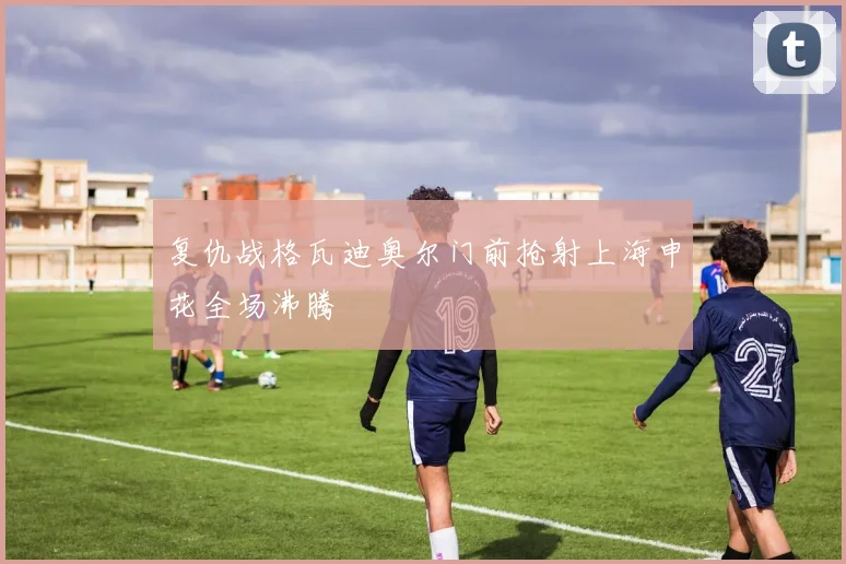 复仇战格瓦迪奥尔门前抢射上海申花全场沸腾
