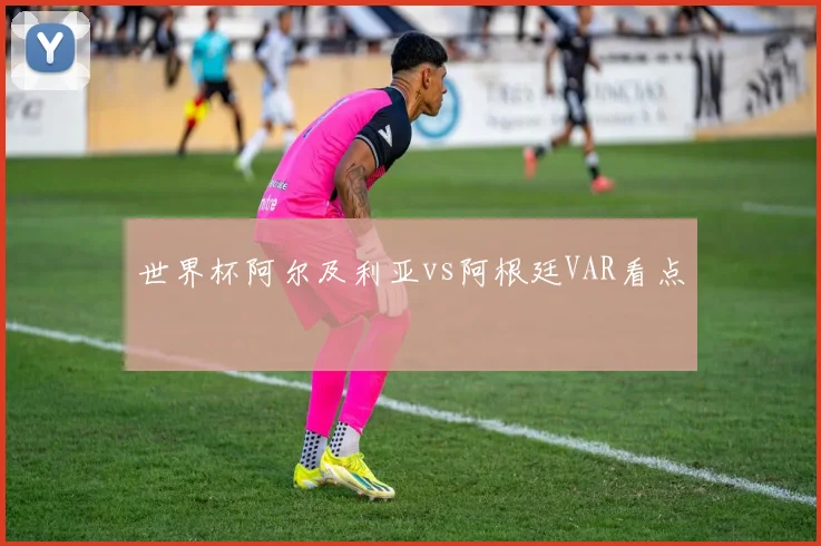 世界杯阿尔及利亚vs阿根廷VAR看点