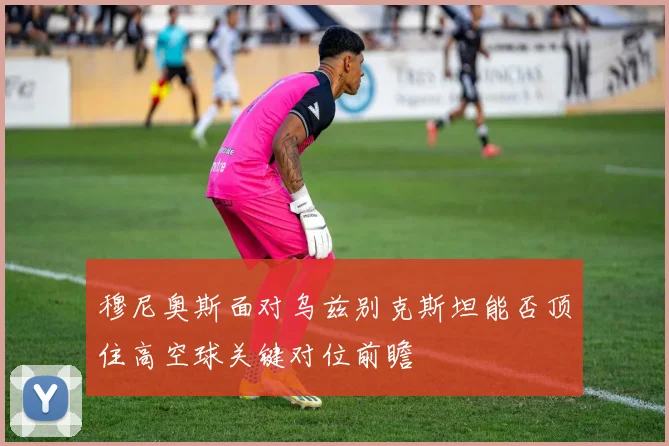 穆尼奥斯面对乌兹别克斯坦能否顶住高空球关键对位前瞻