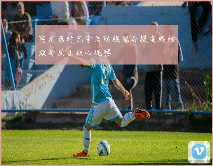 阿尤面对巴拿马防线能否提高终结效率反击核心观察