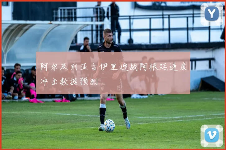 阿尔及利亚古伊里迎战阿根廷速度冲击数据预测