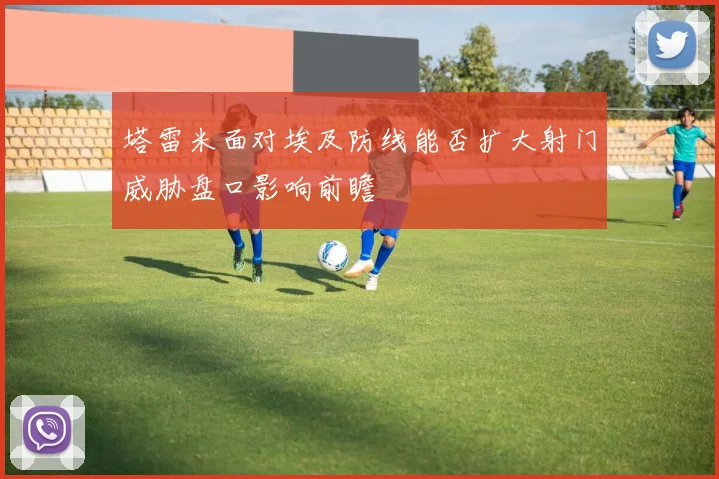塔雷米面对埃及防线能否扩大射门威胁盘口影响前瞻