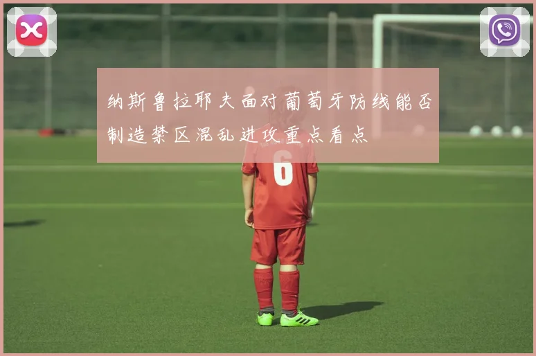 纳斯鲁拉耶夫面对葡萄牙防线能否制造禁区混乱进攻重点看点