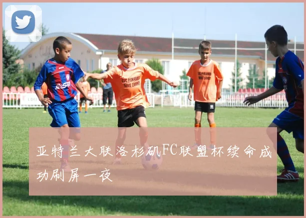 亚特兰大联洛杉矶FC联盟杯续命成功刷屏一夜