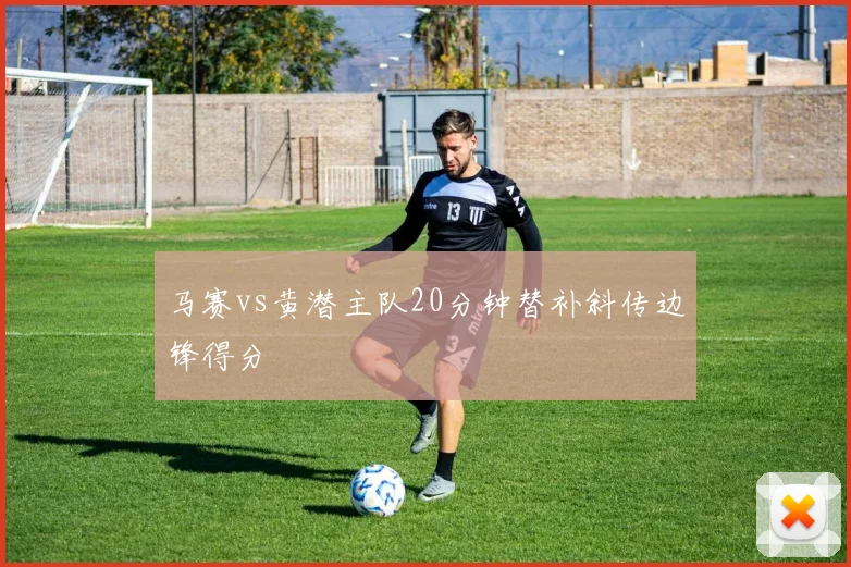 马赛vs黄潜主队20分钟替补斜传边锋得分