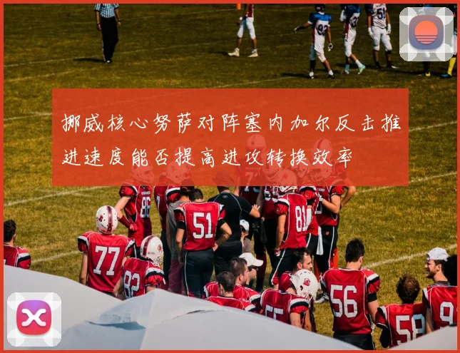 挪威核心努萨对阵塞内加尔反击推进速度能否提高进攻转换效率