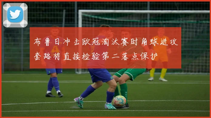 布鲁日冲击欧冠淘汰赛时角球进攻套路将直接检验第二落点保护
