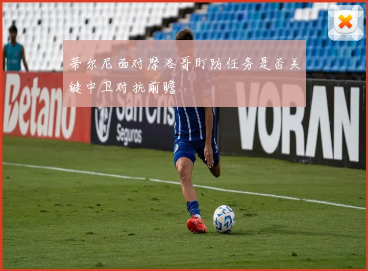 蒂尔尼面对摩洛哥盯防任务是否关键中卫对抗前瞻