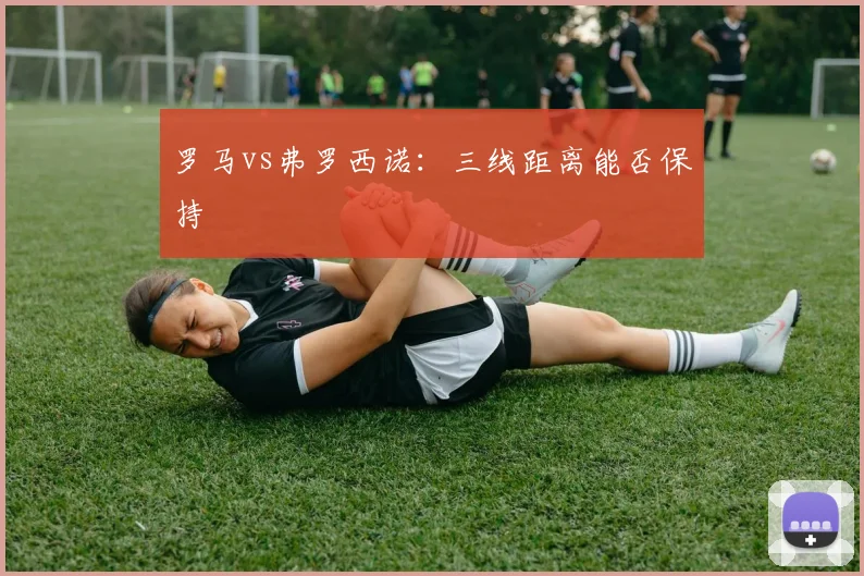 罗马vs弗罗西诺：三线距离能否保持
