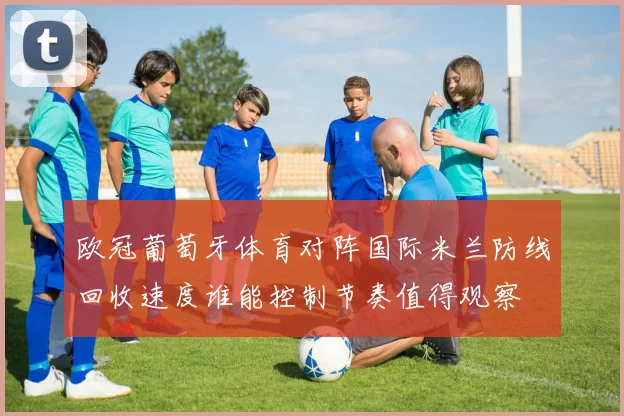 欧冠葡萄牙体育对阵国际米兰防线回收速度谁能控制节奏值得观察