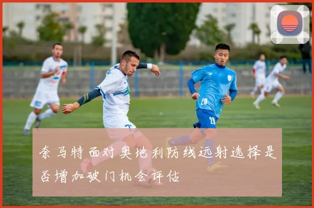 奈马特面对奥地利防线远射选择是否增加破门机会评估