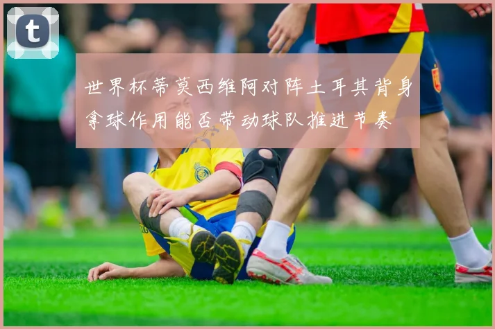 世界杯蒂莫西维阿对阵土耳其背身拿球作用能否带动球队推进节奏