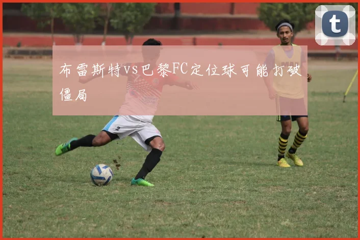 布雷斯特vs巴黎FC定位球可能打破僵局