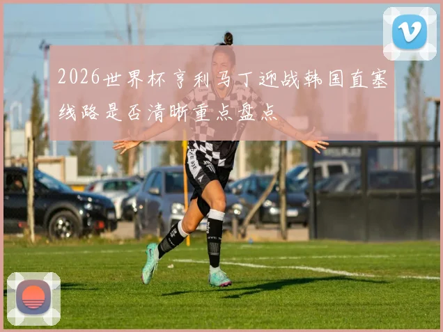 2026世界杯亨利马丁迎战韩国直塞线路是否清晰重点盘点