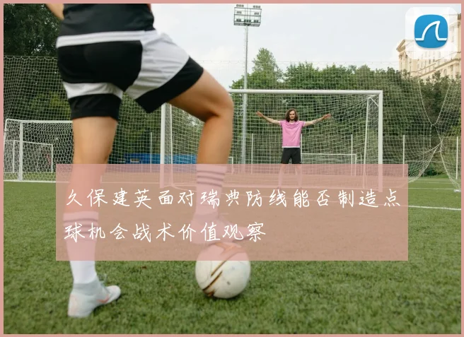 久保建英面对瑞典防线能否制造点球机会战术价值观察