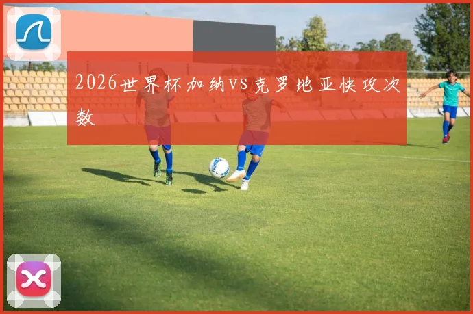 2026世界杯加纳vs克罗地亚快攻次数