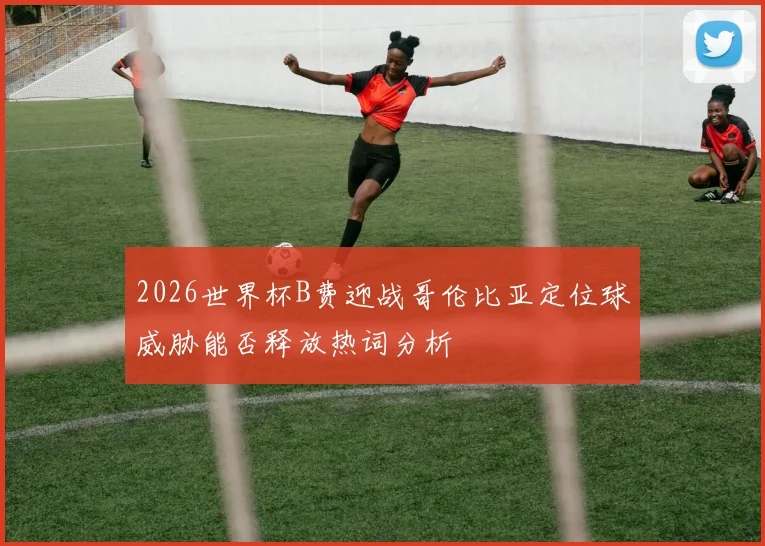 2026世界杯B费迎战哥伦比亚定位球威胁能否释放热词分析