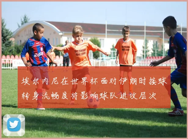 埃尔内尼在世界杯面对伊朗时接球转身流畅度将影响球队进攻层次