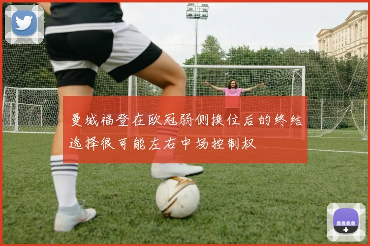曼城福登在欧冠弱侧换位后的终结选择很可能左右中场控制权