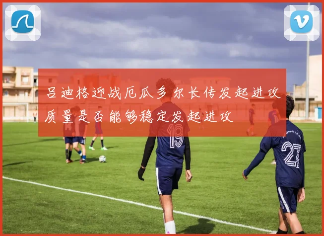 吕迪格迎战厄瓜多尔长传发起进攻质量是否能够稳定发起进攻